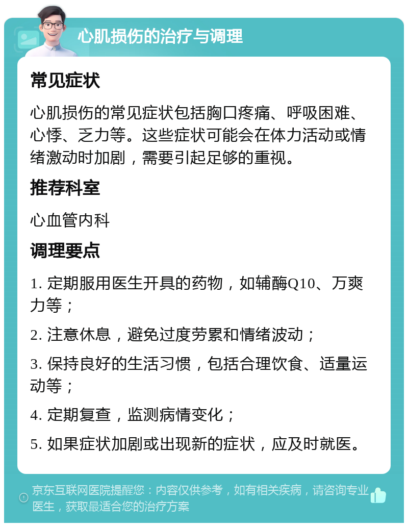 心肌损伤的治疗与调理 常见症状 心肌损伤的常见症状包括胸口疼痛、呼吸困难、心悸、乏力等。这些症状可能会在体力活动或情绪激动时加剧，需要引起足够的重视。 推荐科室 心血管内科 调理要点 1. 定期服用医生开具的药物，如辅酶Q10、万爽力等； 2. 注意休息，避免过度劳累和情绪波动； 3. 保持良好的生活习惯，包括合理饮食、适量运动等； 4. 定期复查，监测病情变化； 5. 如果症状加剧或出现新的症状，应及时就医。