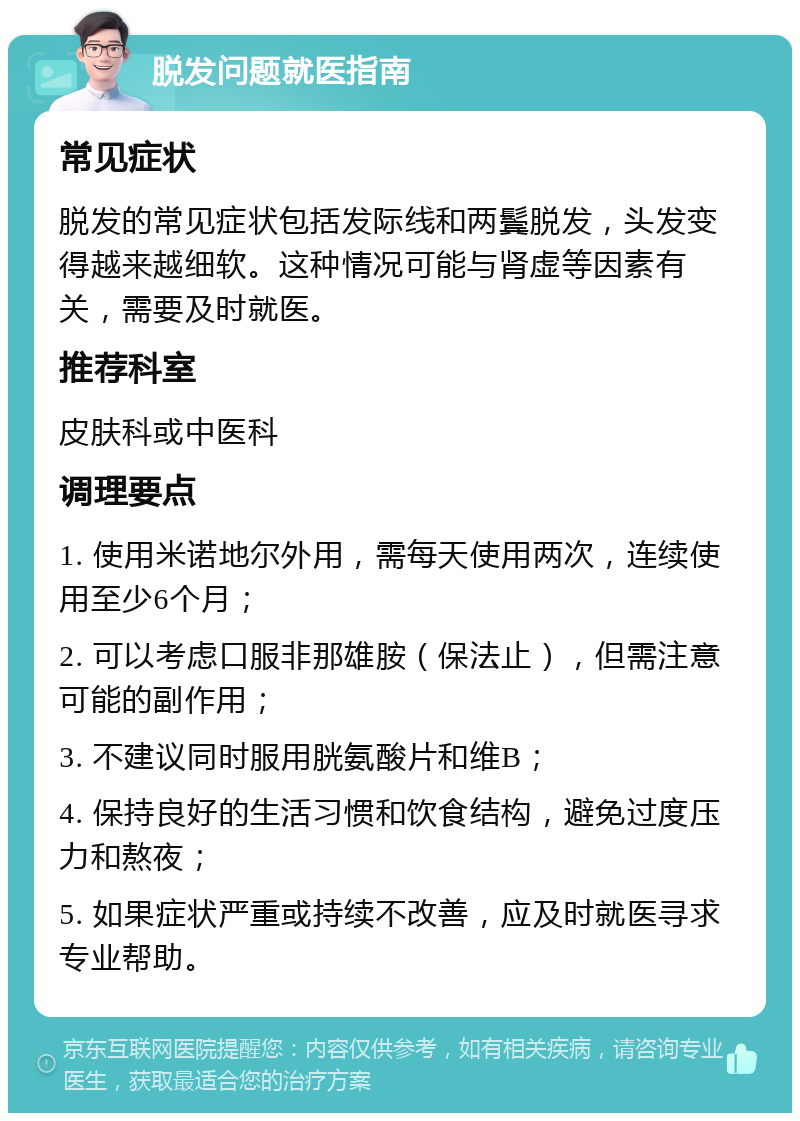 脱发问题就医指南 常见症状 脱发的常见症状包括发际线和两鬓脱发，头发变得越来越细软。这种情况可能与肾虚等因素有关，需要及时就医。 推荐科室 皮肤科或中医科 调理要点 1. 使用米诺地尔外用，需每天使用两次，连续使用至少6个月； 2. 可以考虑口服非那雄胺（保法止），但需注意可能的副作用； 3. 不建议同时服用胱氨酸片和维B； 4. 保持良好的生活习惯和饮食结构，避免过度压力和熬夜； 5. 如果症状严重或持续不改善，应及时就医寻求专业帮助。