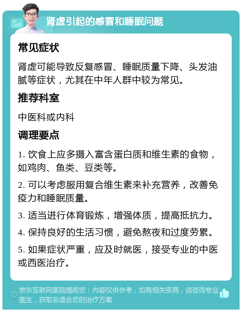 肾虚引起的感冒和睡眠问题 常见症状 肾虚可能导致反复感冒、睡眠质量下降、头发油腻等症状，尤其在中年人群中较为常见。 推荐科室 中医科或内科 调理要点 1. 饮食上应多摄入富含蛋白质和维生素的食物，如鸡肉、鱼类、豆类等。 2. 可以考虑服用复合维生素来补充营养，改善免疫力和睡眠质量。 3. 适当进行体育锻炼，增强体质，提高抵抗力。 4. 保持良好的生活习惯，避免熬夜和过度劳累。 5. 如果症状严重，应及时就医，接受专业的中医或西医治疗。