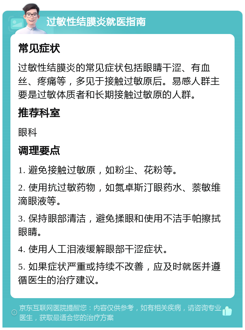 过敏性结膜炎就医指南 常见症状 过敏性结膜炎的常见症状包括眼睛干涩、有血丝、疼痛等，多见于接触过敏原后。易感人群主要是过敏体质者和长期接触过敏原的人群。 推荐科室 眼科 调理要点 1. 避免接触过敏原，如粉尘、花粉等。 2. 使用抗过敏药物，如氮卓斯汀眼药水、萘敏维滴眼液等。 3. 保持眼部清洁，避免揉眼和使用不洁手帕擦拭眼睛。 4. 使用人工泪液缓解眼部干涩症状。 5. 如果症状严重或持续不改善，应及时就医并遵循医生的治疗建议。