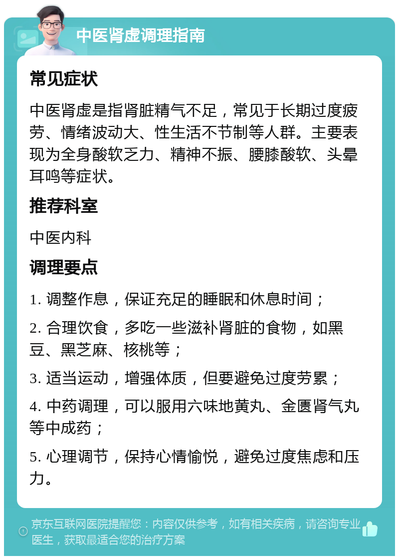 中医肾虚调理指南 常见症状 中医肾虚是指肾脏精气不足，常见于长期过度疲劳、情绪波动大、性生活不节制等人群。主要表现为全身酸软乏力、精神不振、腰膝酸软、头晕耳鸣等症状。 推荐科室 中医内科 调理要点 1. 调整作息，保证充足的睡眠和休息时间； 2. 合理饮食，多吃一些滋补肾脏的食物，如黑豆、黑芝麻、核桃等； 3. 适当运动，增强体质，但要避免过度劳累； 4. 中药调理，可以服用六味地黄丸、金匮肾气丸等中成药； 5. 心理调节，保持心情愉悦，避免过度焦虑和压力。