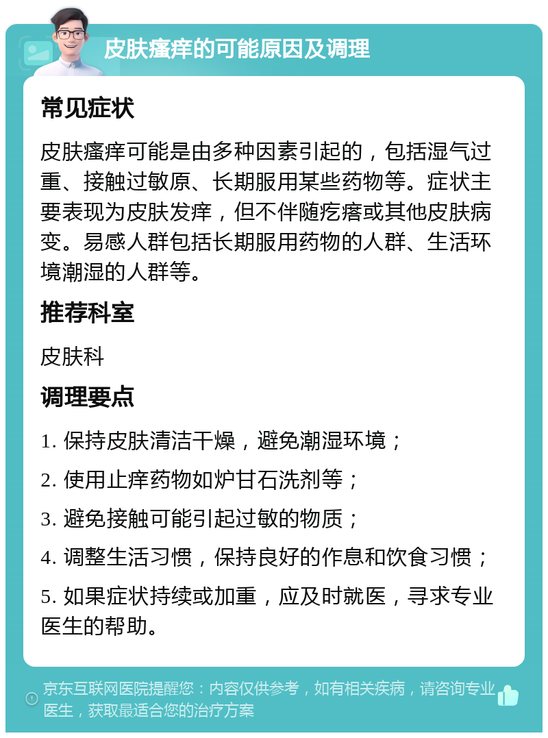 皮肤瘙痒的可能原因及调理 常见症状 皮肤瘙痒可能是由多种因素引起的，包括湿气过重、接触过敏原、长期服用某些药物等。症状主要表现为皮肤发痒，但不伴随疙瘩或其他皮肤病变。易感人群包括长期服用药物的人群、生活环境潮湿的人群等。 推荐科室 皮肤科 调理要点 1. 保持皮肤清洁干燥，避免潮湿环境； 2. 使用止痒药物如炉甘石洗剂等； 3. 避免接触可能引起过敏的物质； 4. 调整生活习惯，保持良好的作息和饮食习惯； 5. 如果症状持续或加重，应及时就医，寻求专业医生的帮助。