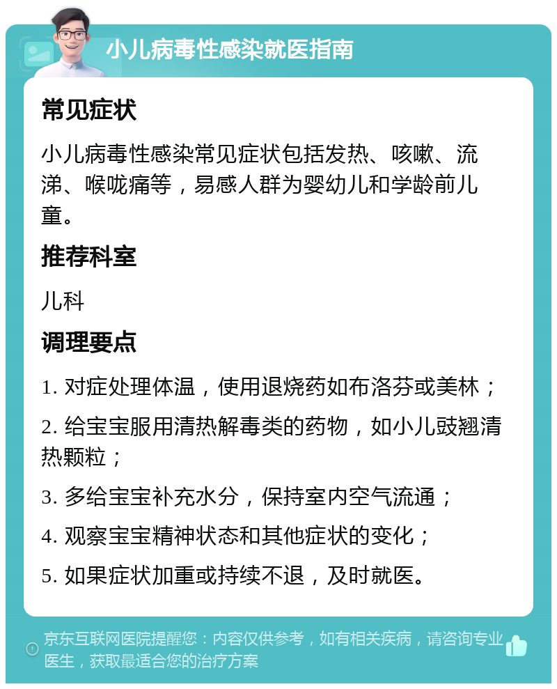 小儿病毒性感染就医指南 常见症状 小儿病毒性感染常见症状包括发热、咳嗽、流涕、喉咙痛等，易感人群为婴幼儿和学龄前儿童。 推荐科室 儿科 调理要点 1. 对症处理体温，使用退烧药如布洛芬或美林； 2. 给宝宝服用清热解毒类的药物，如小儿豉翘清热颗粒； 3. 多给宝宝补充水分，保持室内空气流通； 4. 观察宝宝精神状态和其他症状的变化； 5. 如果症状加重或持续不退，及时就医。