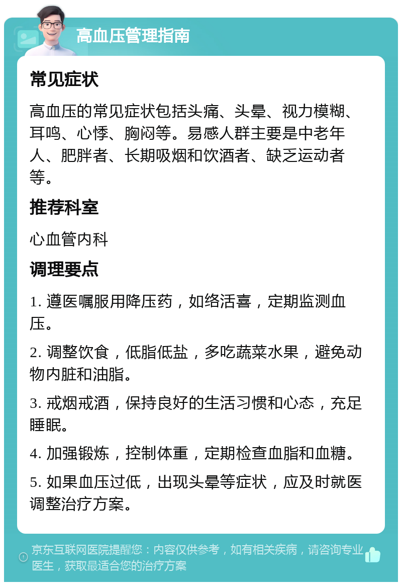 高血压管理指南 常见症状 高血压的常见症状包括头痛、头晕、视力模糊、耳鸣、心悸、胸闷等。易感人群主要是中老年人、肥胖者、长期吸烟和饮酒者、缺乏运动者等。 推荐科室 心血管内科 调理要点 1. 遵医嘱服用降压药，如络活喜，定期监测血压。 2. 调整饮食，低脂低盐，多吃蔬菜水果，避免动物内脏和油脂。 3. 戒烟戒酒，保持良好的生活习惯和心态，充足睡眠。 4. 加强锻炼，控制体重，定期检查血脂和血糖。 5. 如果血压过低，出现头晕等症状，应及时就医调整治疗方案。