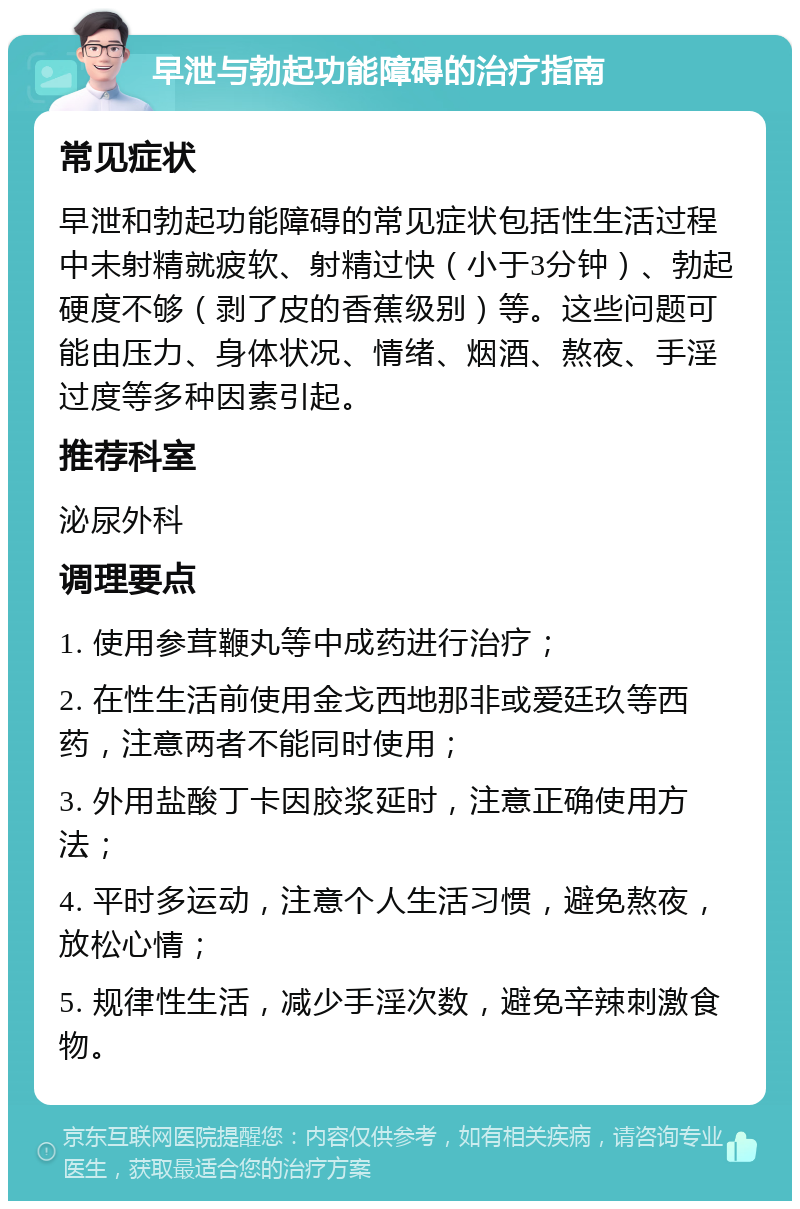 早泄与勃起功能障碍的治疗指南 常见症状 早泄和勃起功能障碍的常见症状包括性生活过程中未射精就疲软、射精过快（小于3分钟）、勃起硬度不够（剥了皮的香蕉级别）等。这些问题可能由压力、身体状况、情绪、烟酒、熬夜、手淫过度等多种因素引起。 推荐科室 泌尿外科 调理要点 1. 使用参茸鞭丸等中成药进行治疗； 2. 在性生活前使用金戈西地那非或爱廷玖等西药，注意两者不能同时使用； 3. 外用盐酸丁卡因胶浆延时，注意正确使用方法； 4. 平时多运动，注意个人生活习惯，避免熬夜，放松心情； 5. 规律性生活，减少手淫次数，避免辛辣刺激食物。