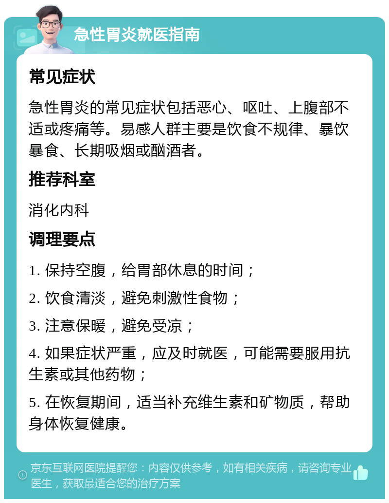 急性胃炎就医指南 常见症状 急性胃炎的常见症状包括恶心、呕吐、上腹部不适或疼痛等。易感人群主要是饮食不规律、暴饮暴食、长期吸烟或酗酒者。 推荐科室 消化内科 调理要点 1. 保持空腹，给胃部休息的时间； 2. 饮食清淡，避免刺激性食物； 3. 注意保暖，避免受凉； 4. 如果症状严重，应及时就医，可能需要服用抗生素或其他药物； 5. 在恢复期间，适当补充维生素和矿物质，帮助身体恢复健康。