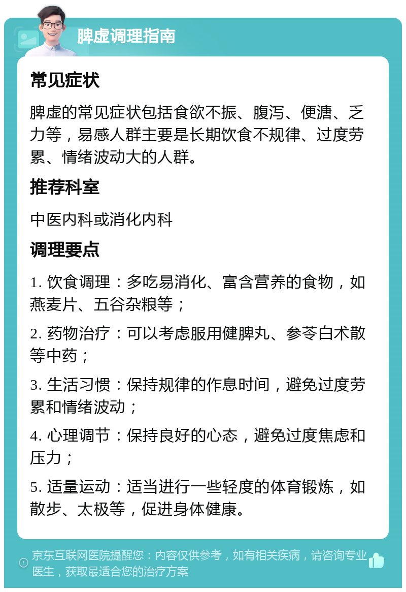 脾虚调理指南 常见症状 脾虚的常见症状包括食欲不振、腹泻、便溏、乏力等，易感人群主要是长期饮食不规律、过度劳累、情绪波动大的人群。 推荐科室 中医内科或消化内科 调理要点 1. 饮食调理：多吃易消化、富含营养的食物，如燕麦片、五谷杂粮等； 2. 药物治疗：可以考虑服用健脾丸、参苓白术散等中药； 3. 生活习惯：保持规律的作息时间，避免过度劳累和情绪波动； 4. 心理调节：保持良好的心态，避免过度焦虑和压力； 5. 适量运动：适当进行一些轻度的体育锻炼，如散步、太极等，促进身体健康。