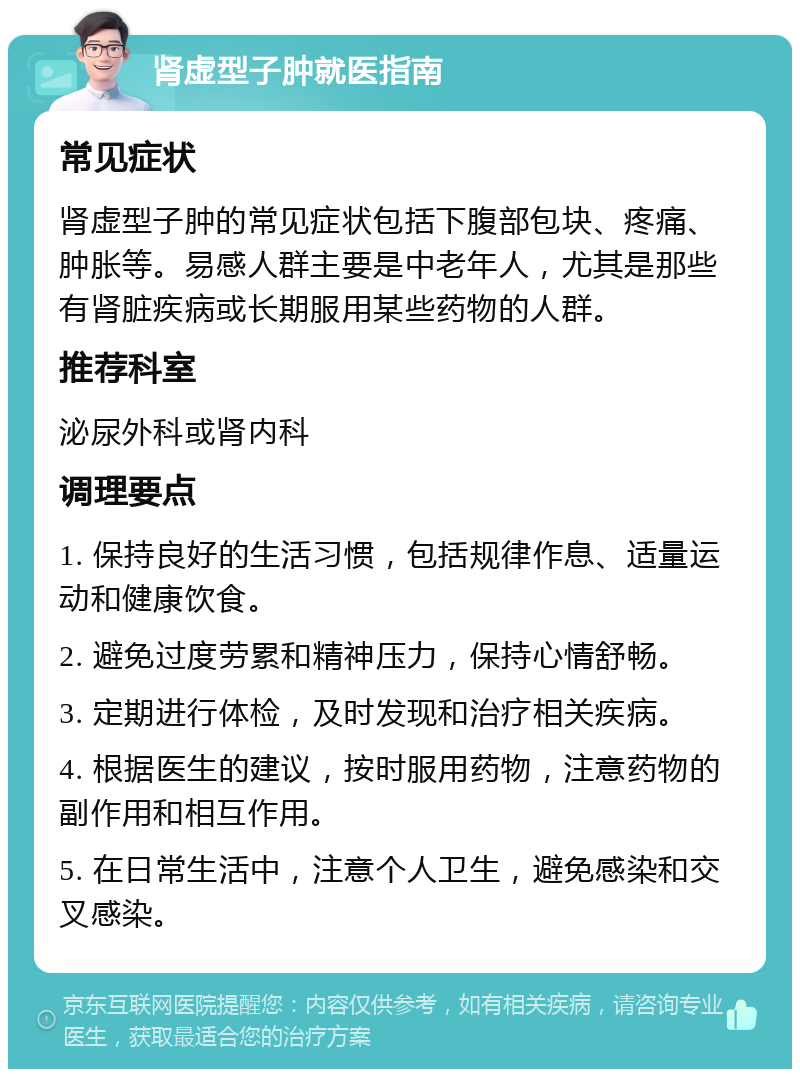 肾虚型子肿就医指南 常见症状 肾虚型子肿的常见症状包括下腹部包块、疼痛、肿胀等。易感人群主要是中老年人，尤其是那些有肾脏疾病或长期服用某些药物的人群。 推荐科室 泌尿外科或肾内科 调理要点 1. 保持良好的生活习惯，包括规律作息、适量运动和健康饮食。 2. 避免过度劳累和精神压力，保持心情舒畅。 3. 定期进行体检，及时发现和治疗相关疾病。 4. 根据医生的建议，按时服用药物，注意药物的副作用和相互作用。 5. 在日常生活中，注意个人卫生，避免感染和交叉感染。