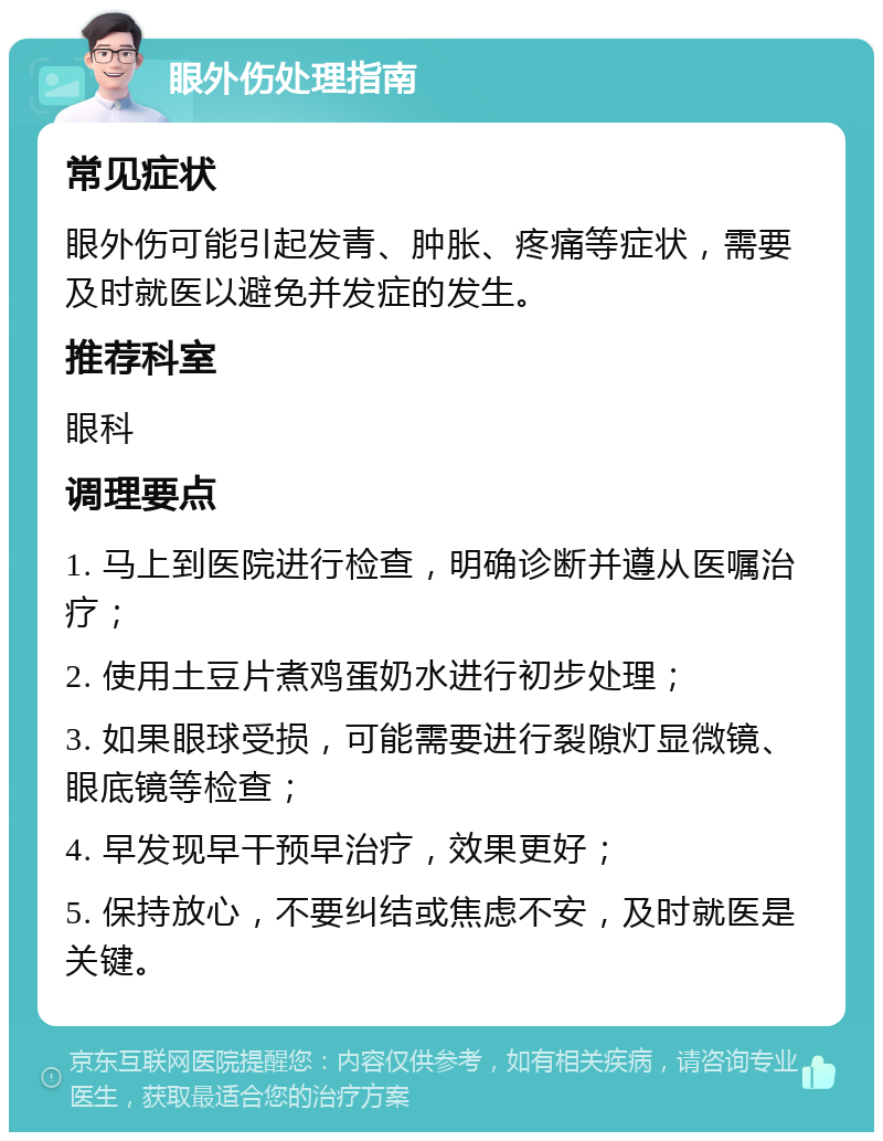 眼外伤处理指南 常见症状 眼外伤可能引起发青、肿胀、疼痛等症状，需要及时就医以避免并发症的发生。 推荐科室 眼科 调理要点 1. 马上到医院进行检查，明确诊断并遵从医嘱治疗； 2. 使用土豆片煮鸡蛋奶水进行初步处理； 3. 如果眼球受损，可能需要进行裂隙灯显微镜、眼底镜等检查； 4. 早发现早干预早治疗，效果更好； 5. 保持放心，不要纠结或焦虑不安，及时就医是关键。