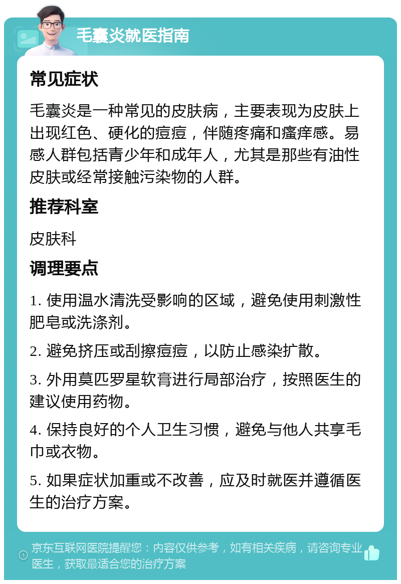 毛囊炎就医指南 常见症状 毛囊炎是一种常见的皮肤病，主要表现为皮肤上出现红色、硬化的痘痘，伴随疼痛和瘙痒感。易感人群包括青少年和成年人，尤其是那些有油性皮肤或经常接触污染物的人群。 推荐科室 皮肤科 调理要点 1. 使用温水清洗受影响的区域，避免使用刺激性肥皂或洗涤剂。 2. 避免挤压或刮擦痘痘，以防止感染扩散。 3. 外用莫匹罗星软膏进行局部治疗，按照医生的建议使用药物。 4. 保持良好的个人卫生习惯，避免与他人共享毛巾或衣物。 5. 如果症状加重或不改善，应及时就医并遵循医生的治疗方案。