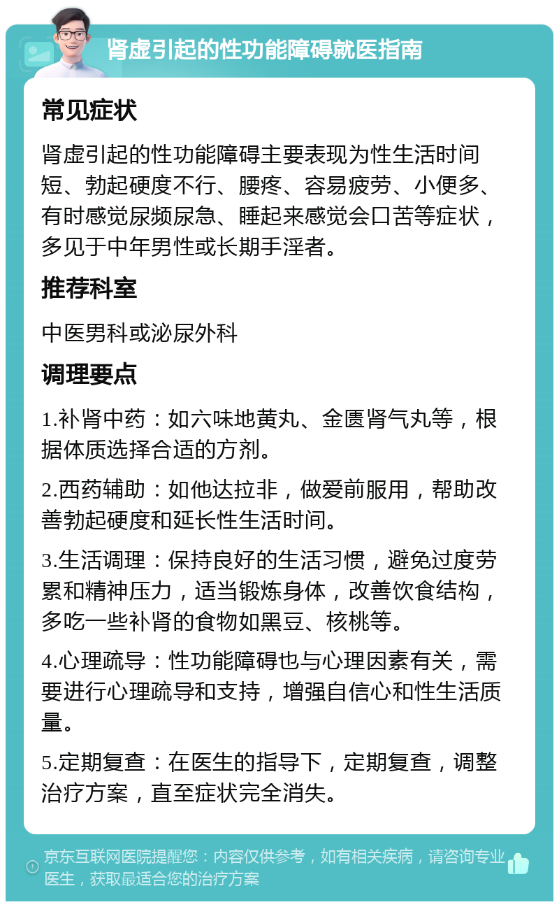 肾虚引起的性功能障碍就医指南 常见症状 肾虚引起的性功能障碍主要表现为性生活时间短、勃起硬度不行、腰疼、容易疲劳、小便多、有时感觉尿频尿急、睡起来感觉会口苦等症状，多见于中年男性或长期手淫者。 推荐科室 中医男科或泌尿外科 调理要点 1.补肾中药：如六味地黄丸、金匮肾气丸等，根据体质选择合适的方剂。 2.西药辅助：如他达拉非，做爱前服用，帮助改善勃起硬度和延长性生活时间。 3.生活调理：保持良好的生活习惯，避免过度劳累和精神压力，适当锻炼身体，改善饮食结构，多吃一些补肾的食物如黑豆、核桃等。 4.心理疏导：性功能障碍也与心理因素有关，需要进行心理疏导和支持，增强自信心和性生活质量。 5.定期复查：在医生的指导下，定期复查，调整治疗方案，直至症状完全消失。