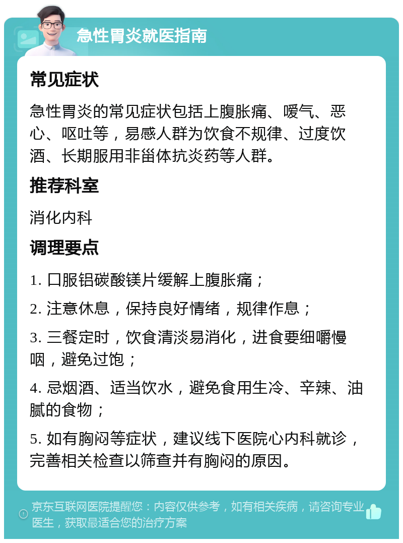 急性胃炎就医指南 常见症状 急性胃炎的常见症状包括上腹胀痛、嗳气、恶心、呕吐等，易感人群为饮食不规律、过度饮酒、长期服用非甾体抗炎药等人群。 推荐科室 消化内科 调理要点 1. 口服铝碳酸镁片缓解上腹胀痛； 2. 注意休息，保持良好情绪，规律作息； 3. 三餐定时，饮食清淡易消化，进食要细嚼慢咽，避免过饱； 4. 忌烟酒、适当饮水，避免食用生冷、辛辣、油腻的食物； 5. 如有胸闷等症状，建议线下医院心内科就诊，完善相关检查以筛查并有胸闷的原因。