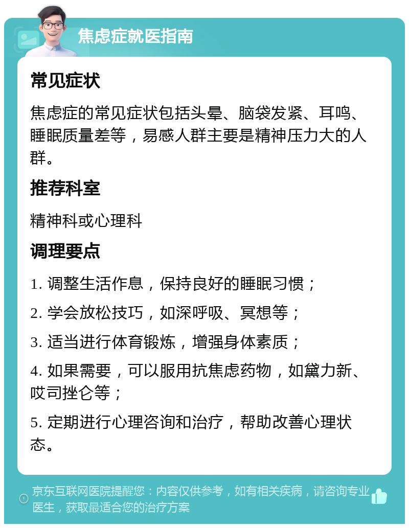 焦虑症就医指南 常见症状 焦虑症的常见症状包括头晕、脑袋发紧、耳鸣、睡眠质量差等，易感人群主要是精神压力大的人群。 推荐科室 精神科或心理科 调理要点 1. 调整生活作息，保持良好的睡眠习惯； 2. 学会放松技巧，如深呼吸、冥想等； 3. 适当进行体育锻炼，增强身体素质； 4. 如果需要，可以服用抗焦虑药物，如黛力新、哎司挫仑等； 5. 定期进行心理咨询和治疗，帮助改善心理状态。