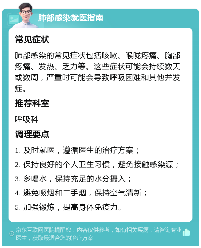 肺部感染就医指南 常见症状 肺部感染的常见症状包括咳嗽、喉咙疼痛、胸部疼痛、发热、乏力等。这些症状可能会持续数天或数周，严重时可能会导致呼吸困难和其他并发症。 推荐科室 呼吸科 调理要点 1. 及时就医，遵循医生的治疗方案； 2. 保持良好的个人卫生习惯，避免接触感染源； 3. 多喝水，保持充足的水分摄入； 4. 避免吸烟和二手烟，保持空气清新； 5. 加强锻炼，提高身体免疫力。