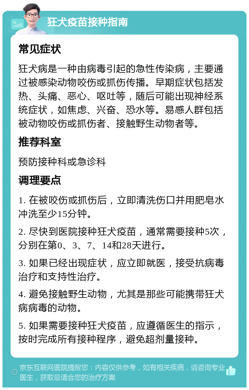 狂犬疫苗接种指南 常见症状 狂犬病是一种由病毒引起的急性传染病，主要通过被感染动物咬伤或抓伤传播。早期症状包括发热、头痛、恶心、呕吐等，随后可能出现神经系统症状，如焦虑、兴奋、恐水等。易感人群包括被动物咬伤或抓伤者、接触野生动物者等。 推荐科室 预防接种科或急诊科 调理要点 1. 在被咬伤或抓伤后，立即清洗伤口并用肥皂水冲洗至少15分钟。 2. 尽快到医院接种狂犬疫苗，通常需要接种5次，分别在第0、3、7、14和28天进行。 3. 如果已经出现症状，应立即就医，接受抗病毒治疗和支持性治疗。 4. 避免接触野生动物，尤其是那些可能携带狂犬病病毒的动物。 5. 如果需要接种狂犬疫苗，应遵循医生的指示，按时完成所有接种程序，避免超剂量接种。