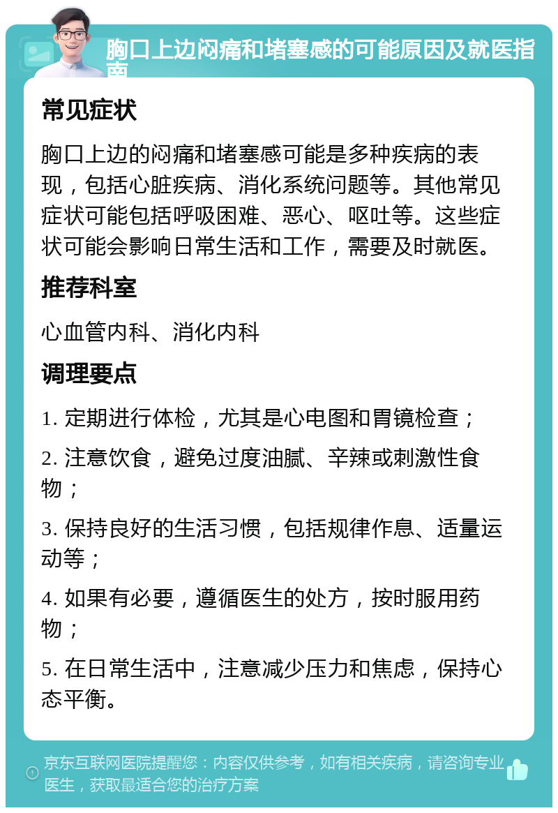 胸口上边闷痛和堵塞感的可能原因及就医指南 常见症状 胸口上边的闷痛和堵塞感可能是多种疾病的表现，包括心脏疾病、消化系统问题等。其他常见症状可能包括呼吸困难、恶心、呕吐等。这些症状可能会影响日常生活和工作，需要及时就医。 推荐科室 心血管内科、消化内科 调理要点 1. 定期进行体检，尤其是心电图和胃镜检查； 2. 注意饮食，避免过度油腻、辛辣或刺激性食物； 3. 保持良好的生活习惯，包括规律作息、适量运动等； 4. 如果有必要，遵循医生的处方，按时服用药物； 5. 在日常生活中，注意减少压力和焦虑，保持心态平衡。