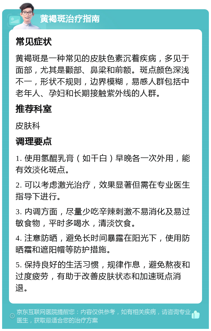 黄褐斑治疗指南 常见症状 黄褐斑是一种常见的皮肤色素沉着疾病，多见于面部，尤其是颧部、鼻梁和前额。斑点颜色深浅不一，形状不规则，边界模糊，易感人群包括中老年人、孕妇和长期接触紫外线的人群。 推荐科室 皮肤科 调理要点 1. 使用氢醌乳膏（如千白）早晚各一次外用，能有效淡化斑点。 2. 可以考虑激光治疗，效果显著但需在专业医生指导下进行。 3. 内调方面，尽量少吃辛辣刺激不易消化及易过敏食物，平时多喝水，清淡饮食。 4. 注意防晒，避免长时间暴露在阳光下，使用防晒霜和遮阳帽等防护措施。 5. 保持良好的生活习惯，规律作息，避免熬夜和过度疲劳，有助于改善皮肤状态和加速斑点消退。