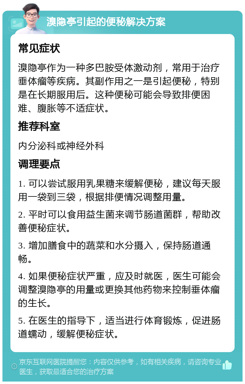 溴隐亭引起的便秘解决方案 常见症状 溴隐亭作为一种多巴胺受体激动剂，常用于治疗垂体瘤等疾病。其副作用之一是引起便秘，特别是在长期服用后。这种便秘可能会导致排便困难、腹胀等不适症状。 推荐科室 内分泌科或神经外科 调理要点 1. 可以尝试服用乳果糖来缓解便秘，建议每天服用一袋到三袋，根据排便情况调整用量。 2. 平时可以食用益生菌来调节肠道菌群，帮助改善便秘症状。 3. 增加膳食中的蔬菜和水分摄入，保持肠道通畅。 4. 如果便秘症状严重，应及时就医，医生可能会调整溴隐亭的用量或更换其他药物来控制垂体瘤的生长。 5. 在医生的指导下，适当进行体育锻炼，促进肠道蠕动，缓解便秘症状。