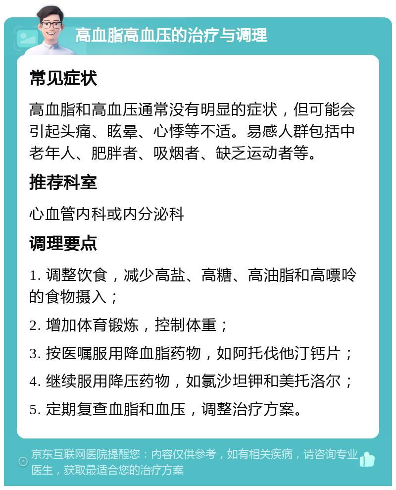 高血脂高血压的治疗与调理 常见症状 高血脂和高血压通常没有明显的症状，但可能会引起头痛、眩晕、心悸等不适。易感人群包括中老年人、肥胖者、吸烟者、缺乏运动者等。 推荐科室 心血管内科或内分泌科 调理要点 1. 调整饮食，减少高盐、高糖、高油脂和高嘌呤的食物摄入； 2. 增加体育锻炼，控制体重； 3. 按医嘱服用降血脂药物，如阿托伐他汀钙片； 4. 继续服用降压药物，如氯沙坦钾和美托洛尔； 5. 定期复查血脂和血压，调整治疗方案。