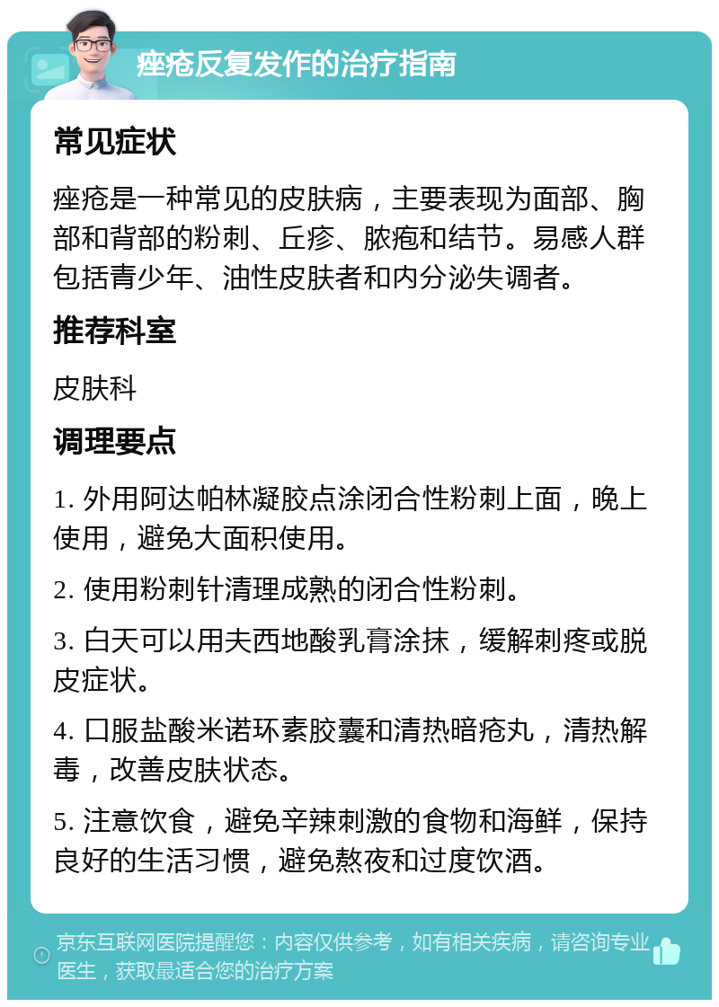 痤疮反复发作的治疗指南 常见症状 痤疮是一种常见的皮肤病，主要表现为面部、胸部和背部的粉刺、丘疹、脓疱和结节。易感人群包括青少年、油性皮肤者和内分泌失调者。 推荐科室 皮肤科 调理要点 1. 外用阿达帕林凝胶点涂闭合性粉刺上面，晚上使用，避免大面积使用。 2. 使用粉刺针清理成熟的闭合性粉刺。 3. 白天可以用夫西地酸乳膏涂抹，缓解刺疼或脱皮症状。 4. 口服盐酸米诺环素胶囊和清热暗疮丸，清热解毒，改善皮肤状态。 5. 注意饮食，避免辛辣刺激的食物和海鲜，保持良好的生活习惯，避免熬夜和过度饮酒。