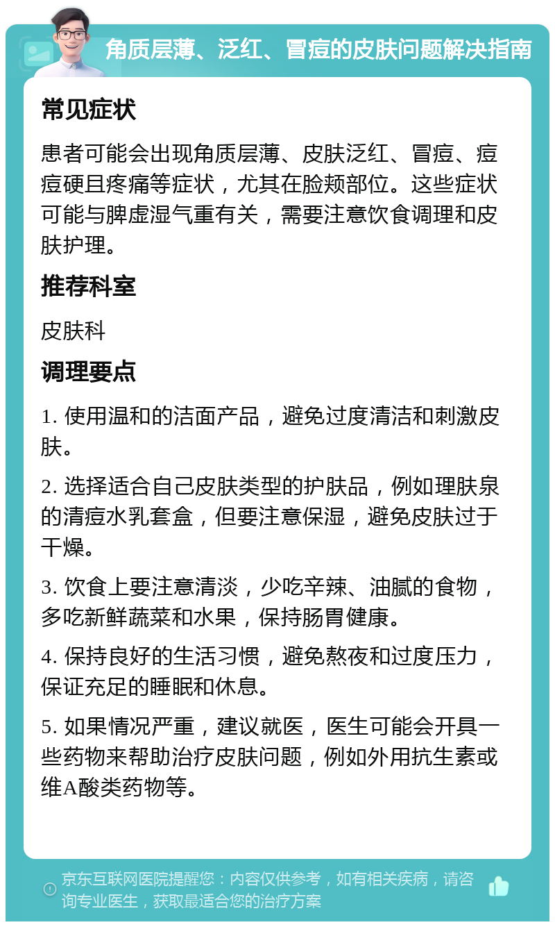 角质层薄、泛红、冒痘的皮肤问题解决指南 常见症状 患者可能会出现角质层薄、皮肤泛红、冒痘、痘痘硬且疼痛等症状，尤其在脸颊部位。这些症状可能与脾虚湿气重有关，需要注意饮食调理和皮肤护理。 推荐科室 皮肤科 调理要点 1. 使用温和的洁面产品，避免过度清洁和刺激皮肤。 2. 选择适合自己皮肤类型的护肤品，例如理肤泉的清痘水乳套盒，但要注意保湿，避免皮肤过于干燥。 3. 饮食上要注意清淡，少吃辛辣、油腻的食物，多吃新鲜蔬菜和水果，保持肠胃健康。 4. 保持良好的生活习惯，避免熬夜和过度压力，保证充足的睡眠和休息。 5. 如果情况严重，建议就医，医生可能会开具一些药物来帮助治疗皮肤问题，例如外用抗生素或维A酸类药物等。