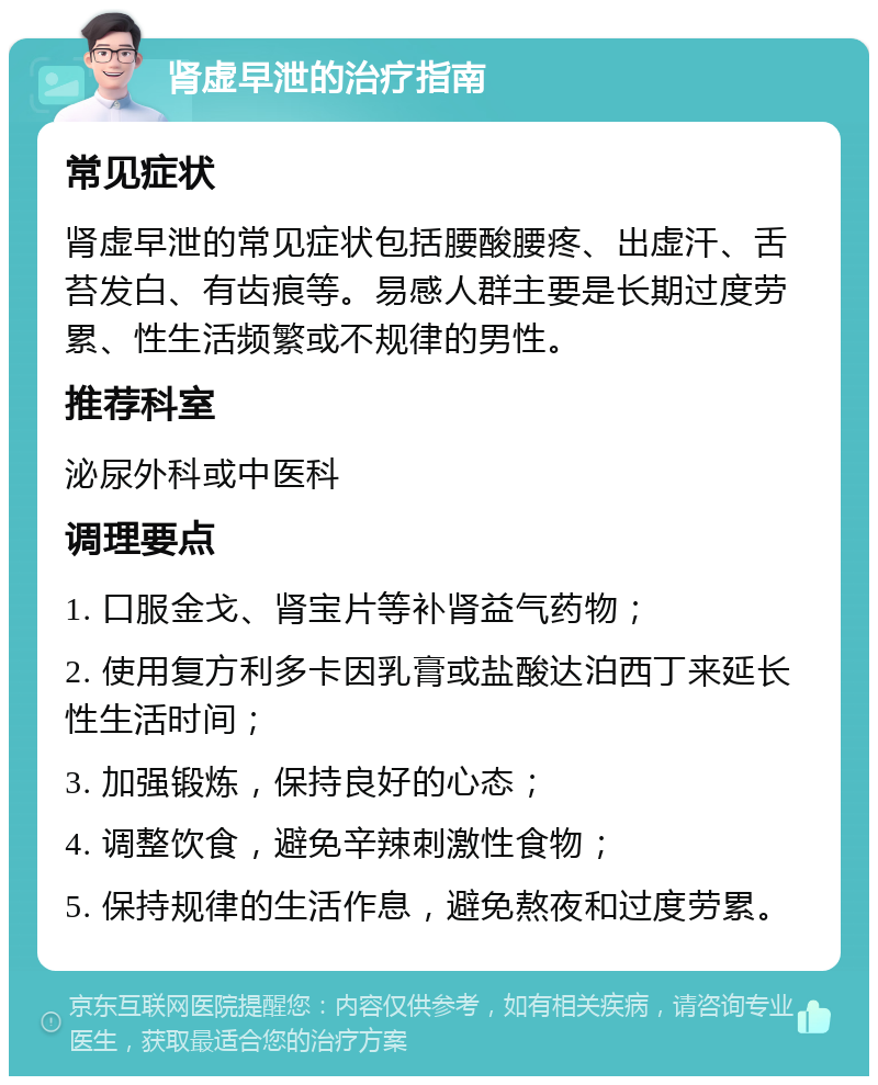 肾虚早泄的治疗指南 常见症状 肾虚早泄的常见症状包括腰酸腰疼、出虚汗、舌苔发白、有齿痕等。易感人群主要是长期过度劳累、性生活频繁或不规律的男性。 推荐科室 泌尿外科或中医科 调理要点 1. 口服金戈、肾宝片等补肾益气药物； 2. 使用复方利多卡因乳膏或盐酸达泊西丁来延长性生活时间； 3. 加强锻炼，保持良好的心态； 4. 调整饮食，避免辛辣刺激性食物； 5. 保持规律的生活作息，避免熬夜和过度劳累。