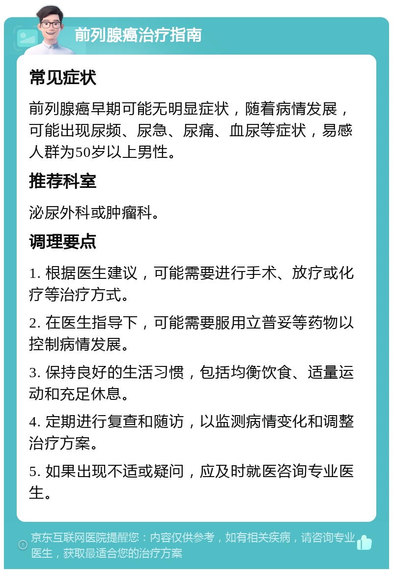 前列腺癌治疗指南 常见症状 前列腺癌早期可能无明显症状，随着病情发展，可能出现尿频、尿急、尿痛、血尿等症状，易感人群为50岁以上男性。 推荐科室 泌尿外科或肿瘤科。 调理要点 1. 根据医生建议，可能需要进行手术、放疗或化疗等治疗方式。 2. 在医生指导下，可能需要服用立普妥等药物以控制病情发展。 3. 保持良好的生活习惯，包括均衡饮食、适量运动和充足休息。 4. 定期进行复查和随访，以监测病情变化和调整治疗方案。 5. 如果出现不适或疑问，应及时就医咨询专业医生。