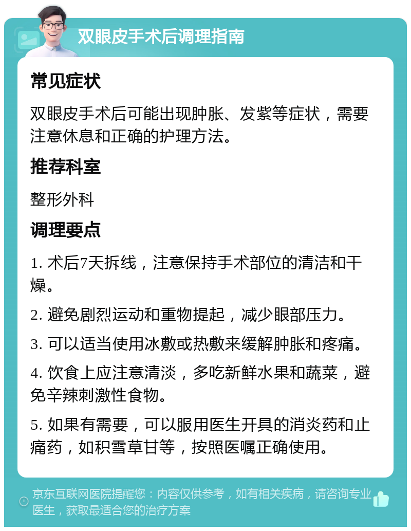 双眼皮手术后调理指南 常见症状 双眼皮手术后可能出现肿胀、发紫等症状，需要注意休息和正确的护理方法。 推荐科室 整形外科 调理要点 1. 术后7天拆线，注意保持手术部位的清洁和干燥。 2. 避免剧烈运动和重物提起，减少眼部压力。 3. 可以适当使用冰敷或热敷来缓解肿胀和疼痛。 4. 饮食上应注意清淡，多吃新鲜水果和蔬菜，避免辛辣刺激性食物。 5. 如果有需要，可以服用医生开具的消炎药和止痛药，如积雪草甘等，按照医嘱正确使用。