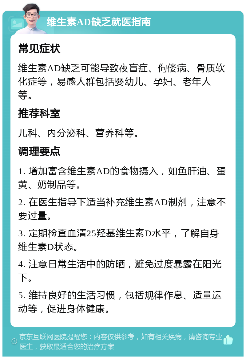 维生素AD缺乏就医指南 常见症状 维生素AD缺乏可能导致夜盲症、佝偻病、骨质软化症等，易感人群包括婴幼儿、孕妇、老年人等。 推荐科室 儿科、内分泌科、营养科等。 调理要点 1. 增加富含维生素AD的食物摄入，如鱼肝油、蛋黄、奶制品等。 2. 在医生指导下适当补充维生素AD制剂，注意不要过量。 3. 定期检查血清25羟基维生素D水平，了解自身维生素D状态。 4. 注意日常生活中的防晒，避免过度暴露在阳光下。 5. 维持良好的生活习惯，包括规律作息、适量运动等，促进身体健康。