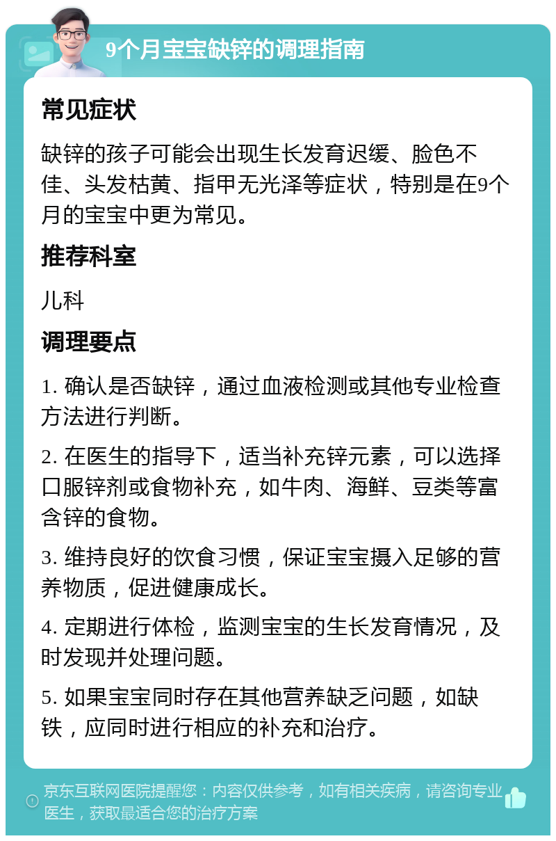 9个月宝宝缺锌的调理指南 常见症状 缺锌的孩子可能会出现生长发育迟缓、脸色不佳、头发枯黄、指甲无光泽等症状，特别是在9个月的宝宝中更为常见。 推荐科室 儿科 调理要点 1. 确认是否缺锌，通过血液检测或其他专业检查方法进行判断。 2. 在医生的指导下，适当补充锌元素，可以选择口服锌剂或食物补充，如牛肉、海鲜、豆类等富含锌的食物。 3. 维持良好的饮食习惯，保证宝宝摄入足够的营养物质，促进健康成长。 4. 定期进行体检，监测宝宝的生长发育情况，及时发现并处理问题。 5. 如果宝宝同时存在其他营养缺乏问题，如缺铁，应同时进行相应的补充和治疗。