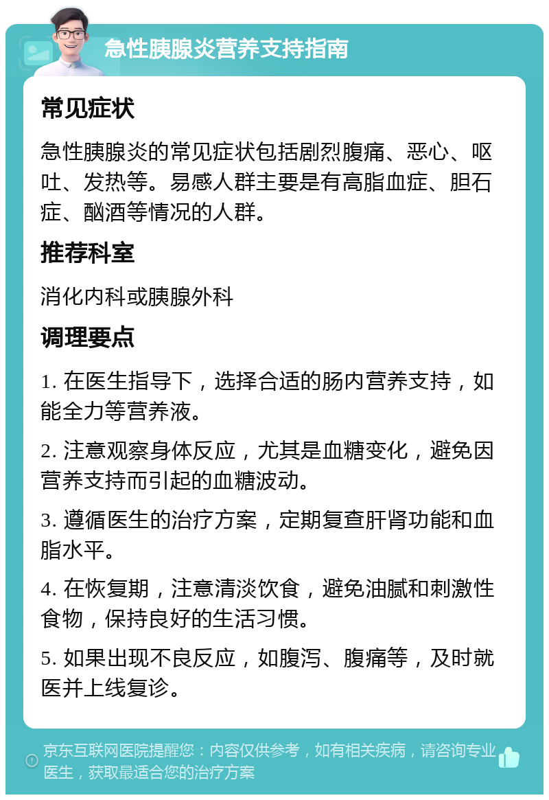 急性胰腺炎营养支持指南 常见症状 急性胰腺炎的常见症状包括剧烈腹痛、恶心、呕吐、发热等。易感人群主要是有高脂血症、胆石症、酗酒等情况的人群。 推荐科室 消化内科或胰腺外科 调理要点 1. 在医生指导下，选择合适的肠内营养支持，如能全力等营养液。 2. 注意观察身体反应，尤其是血糖变化，避免因营养支持而引起的血糖波动。 3. 遵循医生的治疗方案，定期复查肝肾功能和血脂水平。 4. 在恢复期，注意清淡饮食，避免油腻和刺激性食物，保持良好的生活习惯。 5. 如果出现不良反应，如腹泻、腹痛等，及时就医并上线复诊。