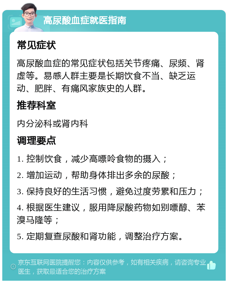 高尿酸血症就医指南 常见症状 高尿酸血症的常见症状包括关节疼痛、尿频、肾虚等。易感人群主要是长期饮食不当、缺乏运动、肥胖、有痛风家族史的人群。 推荐科室 内分泌科或肾内科 调理要点 1. 控制饮食，减少高嘌呤食物的摄入； 2. 增加运动，帮助身体排出多余的尿酸； 3. 保持良好的生活习惯，避免过度劳累和压力； 4. 根据医生建议，服用降尿酸药物如别嘌醇、苯溴马隆等； 5. 定期复查尿酸和肾功能，调整治疗方案。