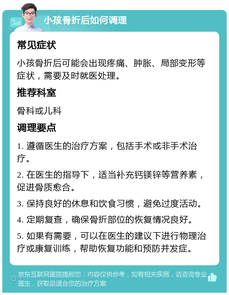 小孩骨折后如何调理 常见症状 小孩骨折后可能会出现疼痛、肿胀、局部变形等症状，需要及时就医处理。 推荐科室 骨科或儿科 调理要点 1. 遵循医生的治疗方案，包括手术或非手术治疗。 2. 在医生的指导下，适当补充钙镁锌等营养素，促进骨质愈合。 3. 保持良好的休息和饮食习惯，避免过度活动。 4. 定期复查，确保骨折部位的恢复情况良好。 5. 如果有需要，可以在医生的建议下进行物理治疗或康复训练，帮助恢复功能和预防并发症。