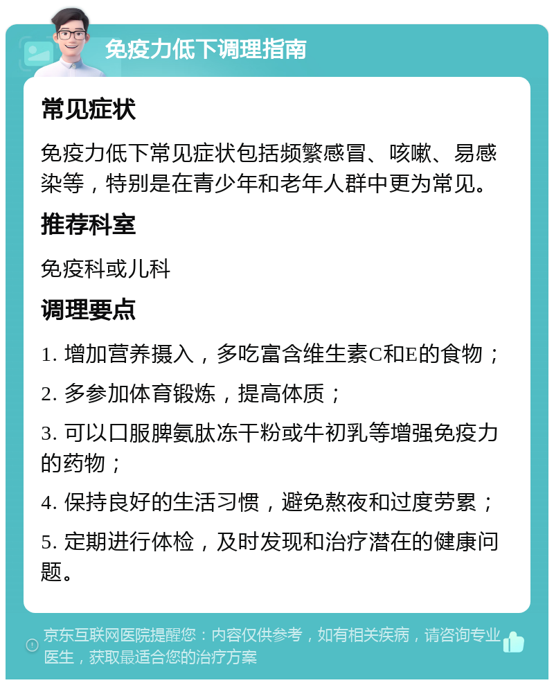 免疫力低下调理指南 常见症状 免疫力低下常见症状包括频繁感冒、咳嗽、易感染等，特别是在青少年和老年人群中更为常见。 推荐科室 免疫科或儿科 调理要点 1. 增加营养摄入，多吃富含维生素C和E的食物； 2. 多参加体育锻炼，提高体质； 3. 可以口服脾氨肽冻干粉或牛初乳等增强免疫力的药物； 4. 保持良好的生活习惯，避免熬夜和过度劳累； 5. 定期进行体检，及时发现和治疗潜在的健康问题。