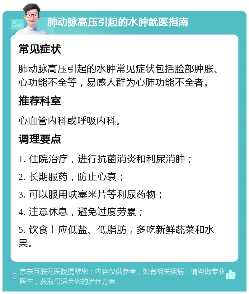 肺动脉高压引起的水肿就医指南 常见症状 肺动脉高压引起的水肿常见症状包括脸部肿胀、心功能不全等，易感人群为心肺功能不全者。 推荐科室 心血管内科或呼吸内科。 调理要点 1. 住院治疗，进行抗菌消炎和利尿消肿； 2. 长期服药，防止心衰； 3. 可以服用呋塞米片等利尿药物； 4. 注意休息，避免过度劳累； 5. 饮食上应低盐、低脂肪，多吃新鲜蔬菜和水果。