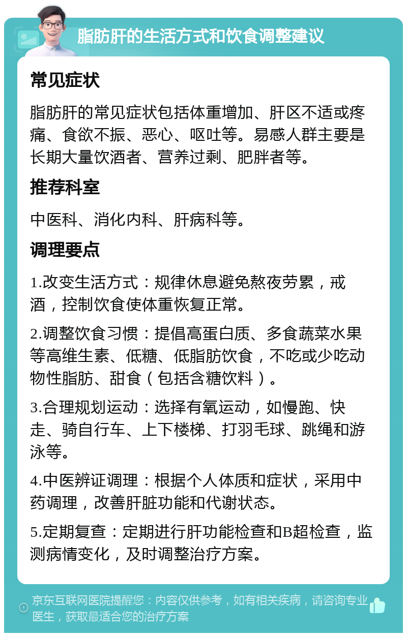 脂肪肝的生活方式和饮食调整建议 常见症状 脂肪肝的常见症状包括体重增加、肝区不适或疼痛、食欲不振、恶心、呕吐等。易感人群主要是长期大量饮酒者、营养过剩、肥胖者等。 推荐科室 中医科、消化内科、肝病科等。 调理要点 1.改变生活方式：规律休息避免熬夜劳累，戒酒，控制饮食使体重恢复正常。 2.调整饮食习惯：提倡高蛋白质、多食蔬菜水果等高维生素、低糖、低脂肪饮食，不吃或少吃动物性脂肪、甜食（包括含糖饮料）。 3.合理规划运动：选择有氧运动，如慢跑、快走、骑自行车、上下楼梯、打羽毛球、跳绳和游泳等。 4.中医辨证调理：根据个人体质和症状，采用中药调理，改善肝脏功能和代谢状态。 5.定期复查：定期进行肝功能检查和B超检查，监测病情变化，及时调整治疗方案。