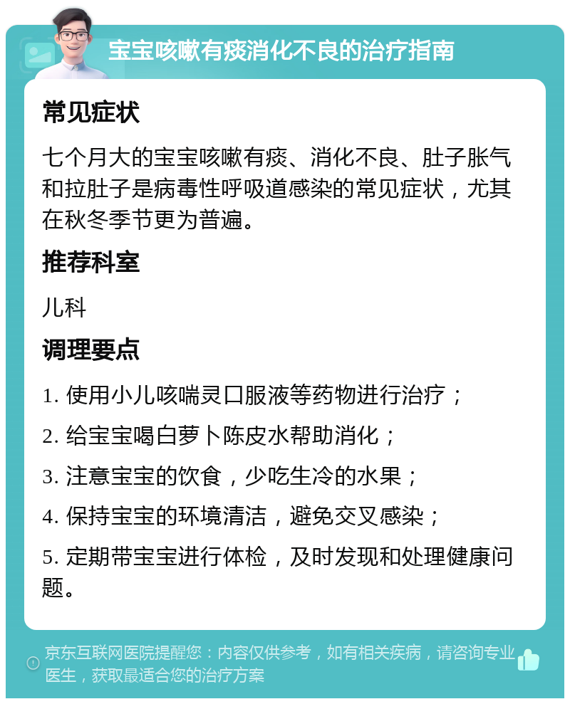 宝宝咳嗽有痰消化不良的治疗指南 常见症状 七个月大的宝宝咳嗽有痰、消化不良、肚子胀气和拉肚子是病毒性呼吸道感染的常见症状，尤其在秋冬季节更为普遍。 推荐科室 儿科 调理要点 1. 使用小儿咳喘灵口服液等药物进行治疗； 2. 给宝宝喝白萝卜陈皮水帮助消化； 3. 注意宝宝的饮食，少吃生冷的水果； 4. 保持宝宝的环境清洁，避免交叉感染； 5. 定期带宝宝进行体检，及时发现和处理健康问题。