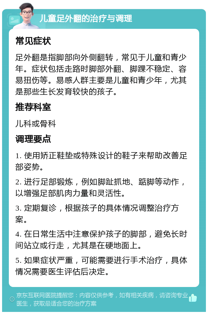 儿童足外翻的治疗与调理 常见症状 足外翻是指脚部向外侧翻转，常见于儿童和青少年。症状包括走路时脚部外翻、脚踝不稳定、容易扭伤等。易感人群主要是儿童和青少年，尤其是那些生长发育较快的孩子。 推荐科室 儿科或骨科 调理要点 1. 使用矫正鞋垫或特殊设计的鞋子来帮助改善足部姿势。 2. 进行足部锻炼，例如脚趾抓地、踮脚等动作，以增强足部肌肉力量和灵活性。 3. 定期复诊，根据孩子的具体情况调整治疗方案。 4. 在日常生活中注意保护孩子的脚部，避免长时间站立或行走，尤其是在硬地面上。 5. 如果症状严重，可能需要进行手术治疗，具体情况需要医生评估后决定。