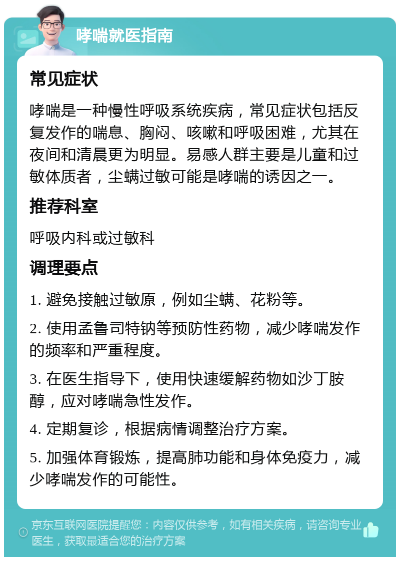 哮喘就医指南 常见症状 哮喘是一种慢性呼吸系统疾病，常见症状包括反复发作的喘息、胸闷、咳嗽和呼吸困难，尤其在夜间和清晨更为明显。易感人群主要是儿童和过敏体质者，尘螨过敏可能是哮喘的诱因之一。 推荐科室 呼吸内科或过敏科 调理要点 1. 避免接触过敏原，例如尘螨、花粉等。 2. 使用孟鲁司特钠等预防性药物，减少哮喘发作的频率和严重程度。 3. 在医生指导下，使用快速缓解药物如沙丁胺醇，应对哮喘急性发作。 4. 定期复诊，根据病情调整治疗方案。 5. 加强体育锻炼，提高肺功能和身体免疫力，减少哮喘发作的可能性。