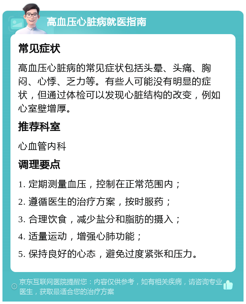 高血压心脏病就医指南 常见症状 高血压心脏病的常见症状包括头晕、头痛、胸闷、心悸、乏力等。有些人可能没有明显的症状，但通过体检可以发现心脏结构的改变，例如心室壁增厚。 推荐科室 心血管内科 调理要点 1. 定期测量血压，控制在正常范围内； 2. 遵循医生的治疗方案，按时服药； 3. 合理饮食，减少盐分和脂肪的摄入； 4. 适量运动，增强心肺功能； 5. 保持良好的心态，避免过度紧张和压力。