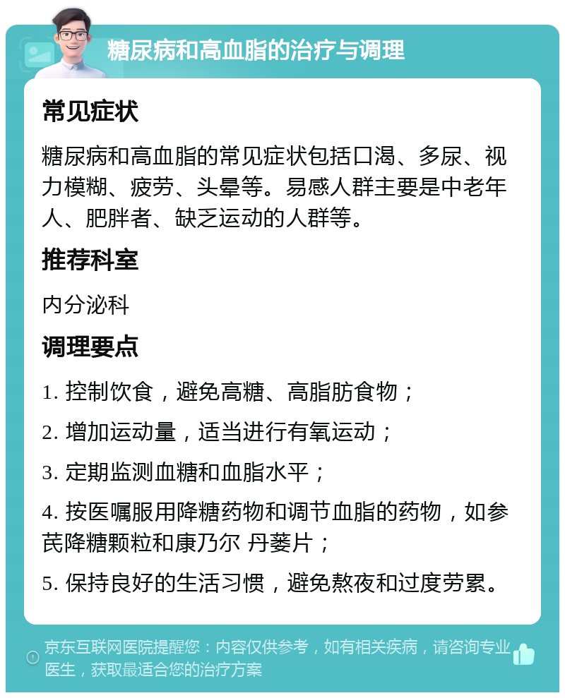 糖尿病和高血脂的治疗与调理 常见症状 糖尿病和高血脂的常见症状包括口渴、多尿、视力模糊、疲劳、头晕等。易感人群主要是中老年人、肥胖者、缺乏运动的人群等。 推荐科室 内分泌科 调理要点 1. 控制饮食，避免高糖、高脂肪食物； 2. 增加运动量，适当进行有氧运动； 3. 定期监测血糖和血脂水平； 4. 按医嘱服用降糖药物和调节血脂的药物，如参芪降糖颗粒和康乃尔 丹蒌片； 5. 保持良好的生活习惯，避免熬夜和过度劳累。