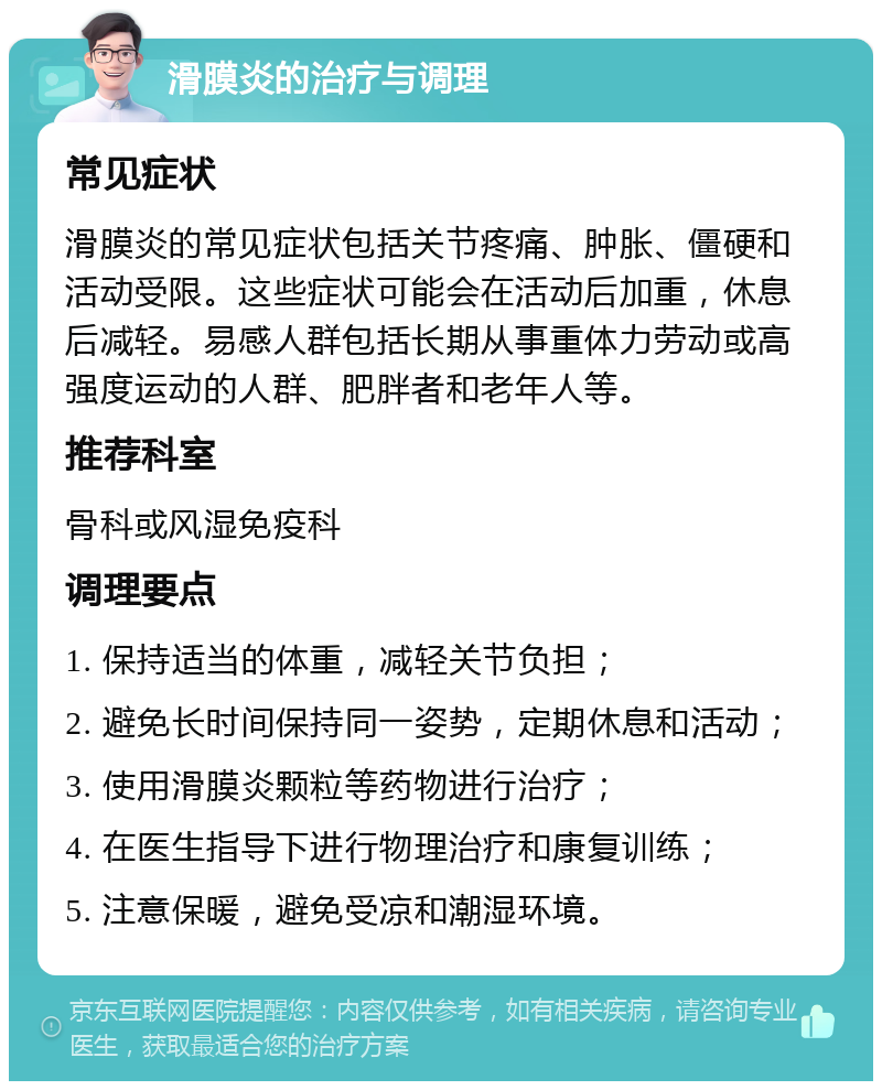 滑膜炎的治疗与调理 常见症状 滑膜炎的常见症状包括关节疼痛、肿胀、僵硬和活动受限。这些症状可能会在活动后加重，休息后减轻。易感人群包括长期从事重体力劳动或高强度运动的人群、肥胖者和老年人等。 推荐科室 骨科或风湿免疫科 调理要点 1. 保持适当的体重，减轻关节负担； 2. 避免长时间保持同一姿势，定期休息和活动； 3. 使用滑膜炎颗粒等药物进行治疗； 4. 在医生指导下进行物理治疗和康复训练； 5. 注意保暖，避免受凉和潮湿环境。