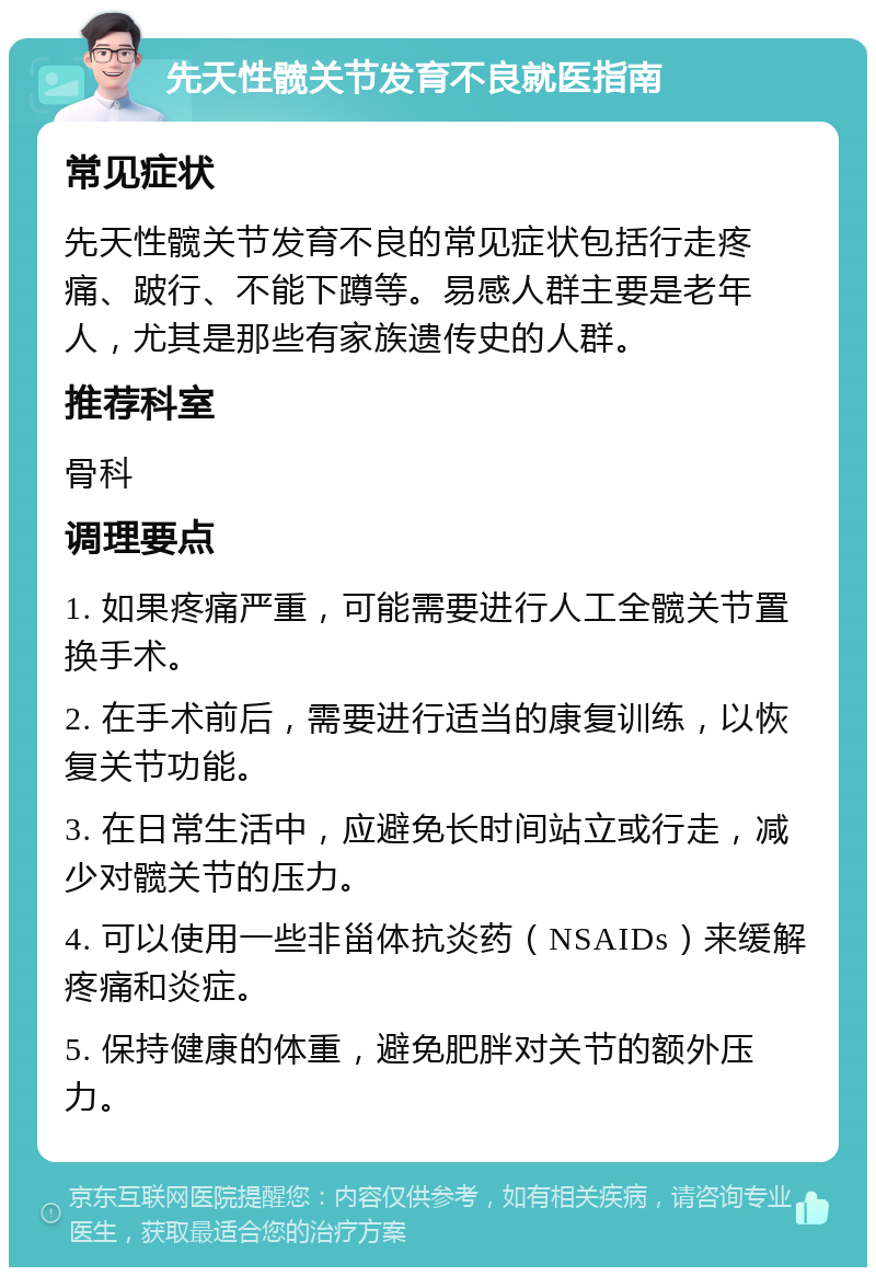 先天性髋关节发育不良就医指南 常见症状 先天性髋关节发育不良的常见症状包括行走疼痛、跛行、不能下蹲等。易感人群主要是老年人，尤其是那些有家族遗传史的人群。 推荐科室 骨科 调理要点 1. 如果疼痛严重，可能需要进行人工全髋关节置换手术。 2. 在手术前后，需要进行适当的康复训练，以恢复关节功能。 3. 在日常生活中，应避免长时间站立或行走，减少对髋关节的压力。 4. 可以使用一些非甾体抗炎药（NSAIDs）来缓解疼痛和炎症。 5. 保持健康的体重，避免肥胖对关节的额外压力。