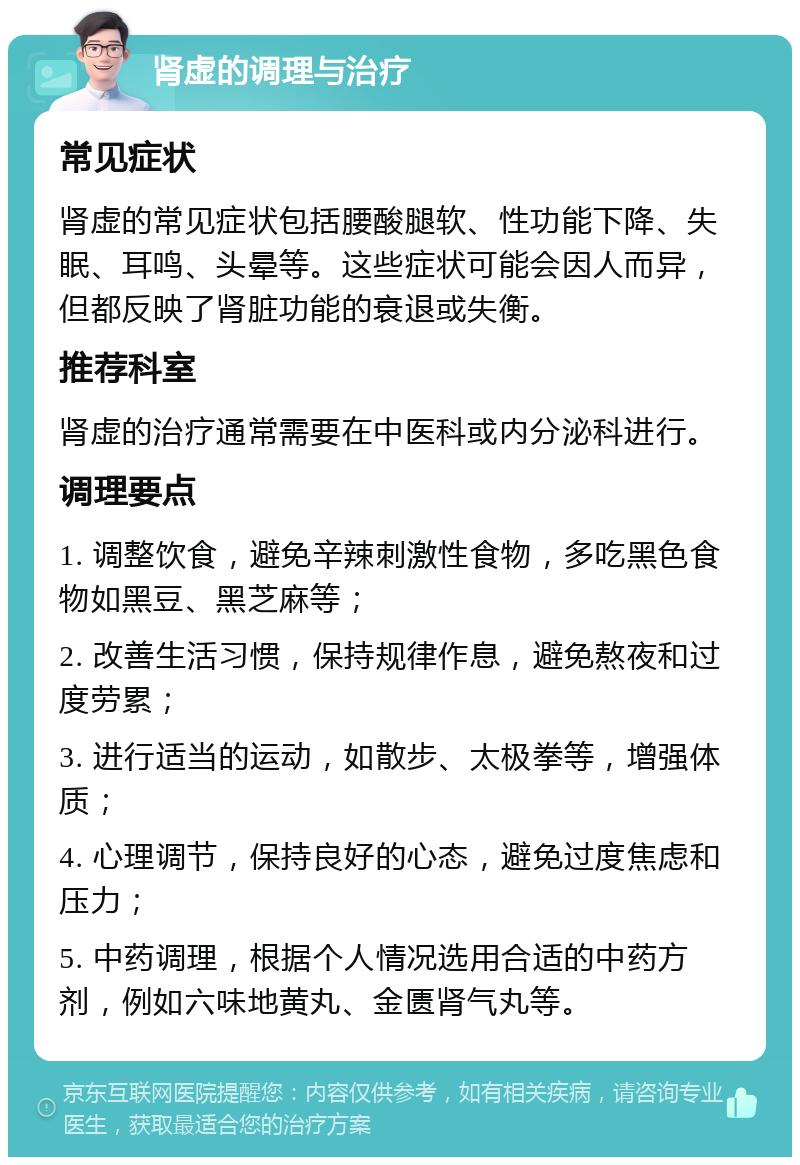 肾虚的调理与治疗 常见症状 肾虚的常见症状包括腰酸腿软、性功能下降、失眠、耳鸣、头晕等。这些症状可能会因人而异，但都反映了肾脏功能的衰退或失衡。 推荐科室 肾虚的治疗通常需要在中医科或内分泌科进行。 调理要点 1. 调整饮食，避免辛辣刺激性食物，多吃黑色食物如黑豆、黑芝麻等； 2. 改善生活习惯，保持规律作息，避免熬夜和过度劳累； 3. 进行适当的运动，如散步、太极拳等，增强体质； 4. 心理调节，保持良好的心态，避免过度焦虑和压力； 5. 中药调理，根据个人情况选用合适的中药方剂，例如六味地黄丸、金匮肾气丸等。