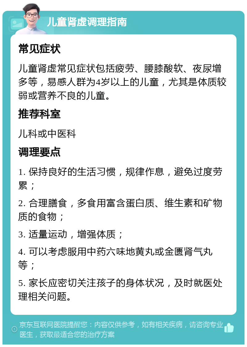 儿童肾虚调理指南 常见症状 儿童肾虚常见症状包括疲劳、腰膝酸软、夜尿增多等，易感人群为4岁以上的儿童，尤其是体质较弱或营养不良的儿童。 推荐科室 儿科或中医科 调理要点 1. 保持良好的生活习惯，规律作息，避免过度劳累； 2. 合理膳食，多食用富含蛋白质、维生素和矿物质的食物； 3. 适量运动，增强体质； 4. 可以考虑服用中药六味地黄丸或金匮肾气丸等； 5. 家长应密切关注孩子的身体状况，及时就医处理相关问题。