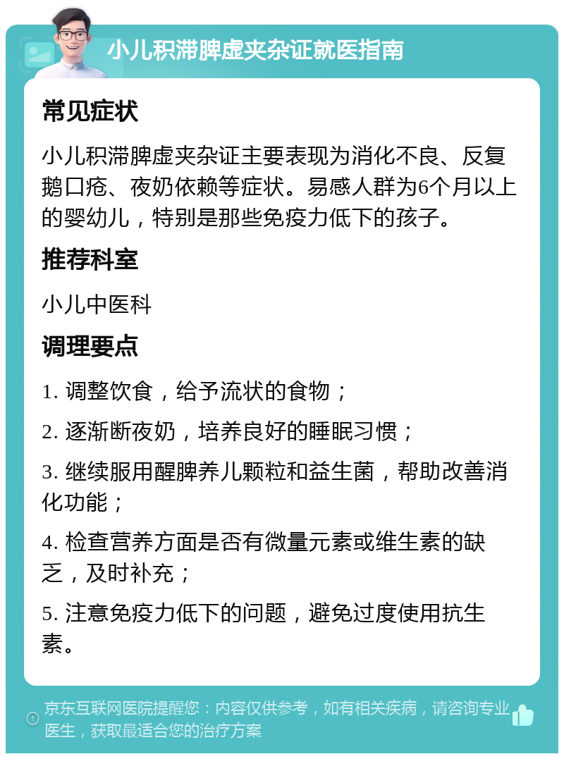 小儿积滞脾虚夹杂证就医指南 常见症状 小儿积滞脾虚夹杂证主要表现为消化不良、反复鹅口疮、夜奶依赖等症状。易感人群为6个月以上的婴幼儿，特别是那些免疫力低下的孩子。 推荐科室 小儿中医科 调理要点 1. 调整饮食，给予流状的食物； 2. 逐渐断夜奶，培养良好的睡眠习惯； 3. 继续服用醒脾养儿颗粒和益生菌，帮助改善消化功能； 4. 检查营养方面是否有微量元素或维生素的缺乏，及时补充； 5. 注意免疫力低下的问题，避免过度使用抗生素。