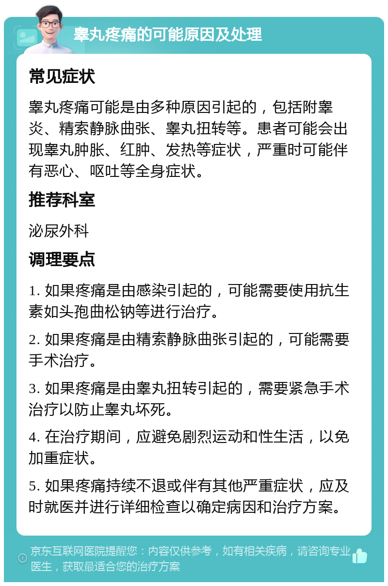 睾丸疼痛的可能原因及处理 常见症状 睾丸疼痛可能是由多种原因引起的，包括附睾炎、精索静脉曲张、睾丸扭转等。患者可能会出现睾丸肿胀、红肿、发热等症状，严重时可能伴有恶心、呕吐等全身症状。 推荐科室 泌尿外科 调理要点 1. 如果疼痛是由感染引起的，可能需要使用抗生素如头孢曲松钠等进行治疗。 2. 如果疼痛是由精索静脉曲张引起的，可能需要手术治疗。 3. 如果疼痛是由睾丸扭转引起的，需要紧急手术治疗以防止睾丸坏死。 4. 在治疗期间，应避免剧烈运动和性生活，以免加重症状。 5. 如果疼痛持续不退或伴有其他严重症状，应及时就医并进行详细检查以确定病因和治疗方案。