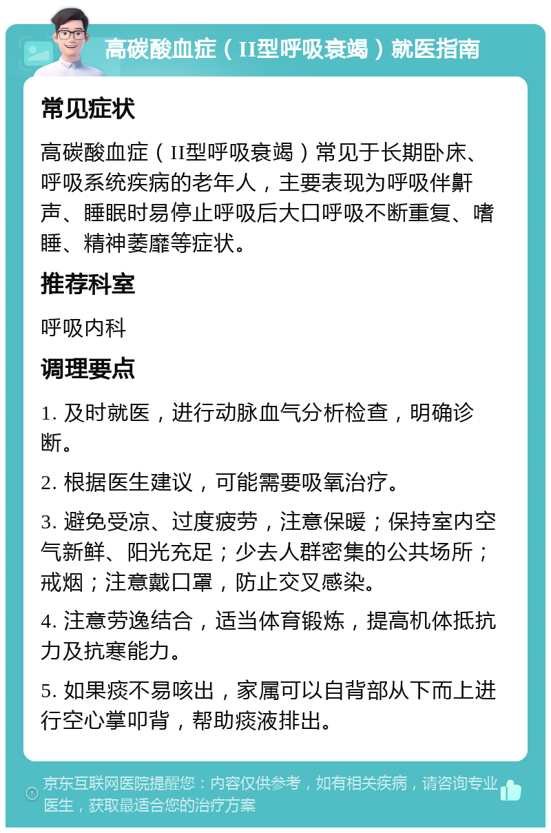 高碳酸血症（II型呼吸衰竭）就医指南 常见症状 高碳酸血症（II型呼吸衰竭）常见于长期卧床、呼吸系统疾病的老年人，主要表现为呼吸伴鼾声、睡眠时易停止呼吸后大口呼吸不断重复、嗜睡、精神萎靡等症状。 推荐科室 呼吸内科 调理要点 1. 及时就医，进行动脉血气分析检查，明确诊断。 2. 根据医生建议，可能需要吸氧治疗。 3. 避免受凉、过度疲劳，注意保暖；保持室内空气新鲜、阳光充足；少去人群密集的公共场所；戒烟；注意戴口罩，防止交叉感染。 4. 注意劳逸结合，适当体育锻炼，提高机体抵抗力及抗寒能力。 5. 如果痰不易咳出，家属可以自背部从下而上进行空心掌叩背，帮助痰液排出。