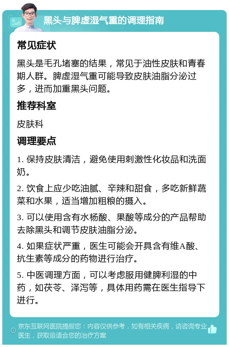 黑头与脾虚湿气重的调理指南 常见症状 黑头是毛孔堵塞的结果，常见于油性皮肤和青春期人群。脾虚湿气重可能导致皮肤油脂分泌过多，进而加重黑头问题。 推荐科室 皮肤科 调理要点 1. 保持皮肤清洁，避免使用刺激性化妆品和洗面奶。 2. 饮食上应少吃油腻、辛辣和甜食，多吃新鲜蔬菜和水果，适当增加粗粮的摄入。 3. 可以使用含有水杨酸、果酸等成分的产品帮助去除黑头和调节皮肤油脂分泌。 4. 如果症状严重，医生可能会开具含有维A酸、抗生素等成分的药物进行治疗。 5. 中医调理方面，可以考虑服用健脾利湿的中药，如茯苓、泽泻等，具体用药需在医生指导下进行。