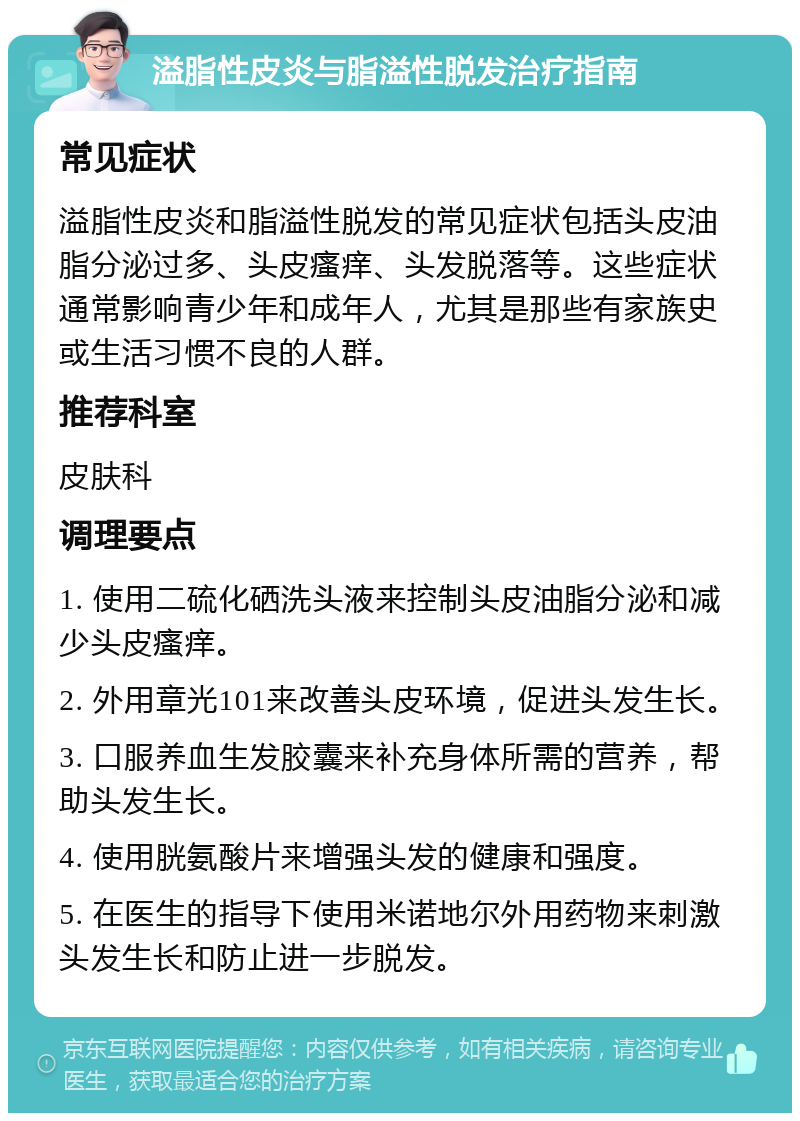 溢脂性皮炎与脂溢性脱发治疗指南 常见症状 溢脂性皮炎和脂溢性脱发的常见症状包括头皮油脂分泌过多、头皮瘙痒、头发脱落等。这些症状通常影响青少年和成年人，尤其是那些有家族史或生活习惯不良的人群。 推荐科室 皮肤科 调理要点 1. 使用二硫化硒洗头液来控制头皮油脂分泌和减少头皮瘙痒。 2. 外用章光101来改善头皮环境，促进头发生长。 3. 口服养血生发胶囊来补充身体所需的营养，帮助头发生长。 4. 使用胱氨酸片来增强头发的健康和强度。 5. 在医生的指导下使用米诺地尔外用药物来刺激头发生长和防止进一步脱发。